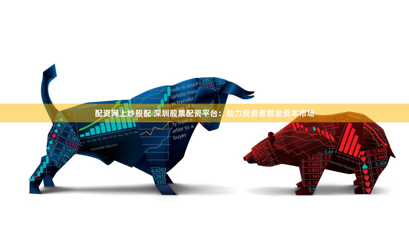配资网上炒股配 深圳股票配资平台：助力投资者掘金资本市场