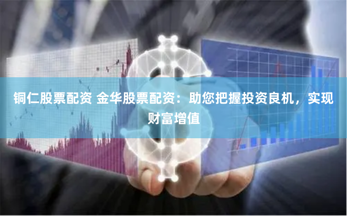 铜仁股票配资 金华股票配资：助您把握投资良机，实现财富增值