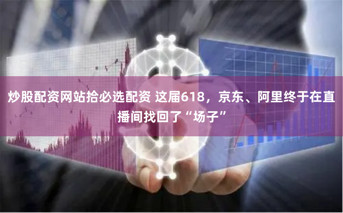 炒股配资网站拾必选配资 这届618，京东、阿里终于在直播间找回了“场子”