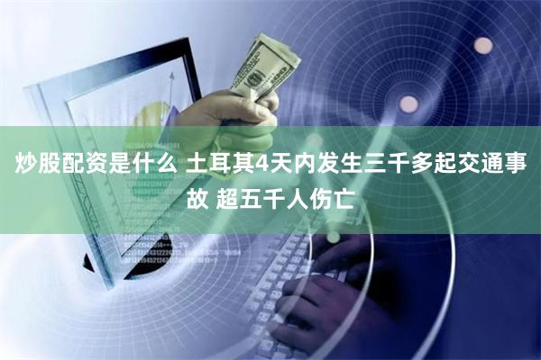 炒股配资是什么 土耳其4天内发生三千多起交通事故 超五千人伤亡