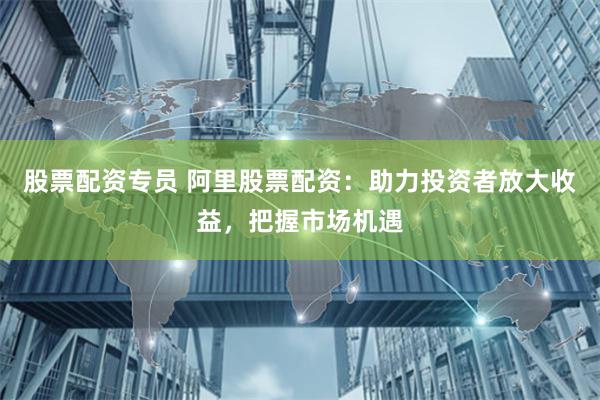 股票配资专员 阿里股票配资：助力投资者放大收益，把握市场机遇