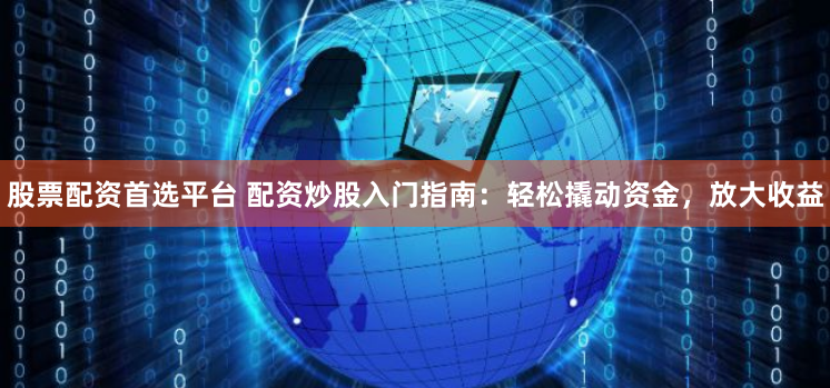股票配资首选平台 配资炒股入门指南：轻松撬动资金，放大收益