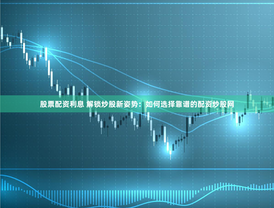 股票配资利息 解锁炒股新姿势：如何选择靠谱的配资炒股网