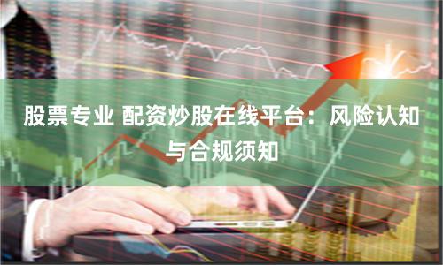 股票专业 配资炒股在线平台：风险认知与合规须知